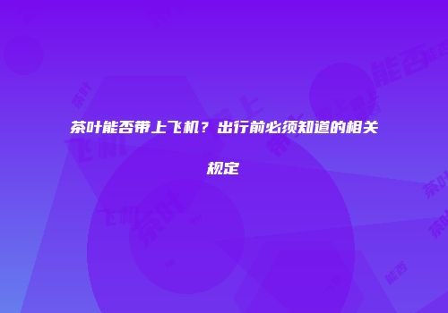茶叶能否带上飞机？出行前必须知道的相关规定