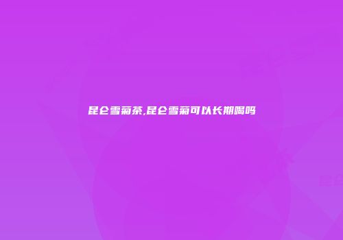 昆仑雪菊茶,昆仑雪菊可以长期喝吗