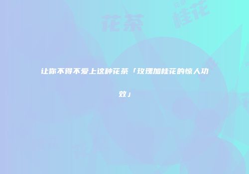 让你不得不爱上这种花茶「玫瑰加桂花的惊人功效」