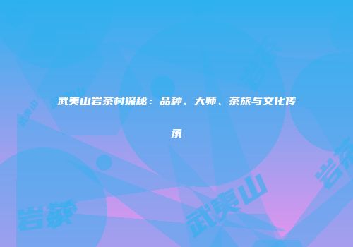 武夷山岩茶村探秘：品种、大师、茶旅与文化传承