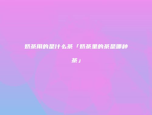 奶茶用的是什么茶「奶茶里的茶是哪种茶」