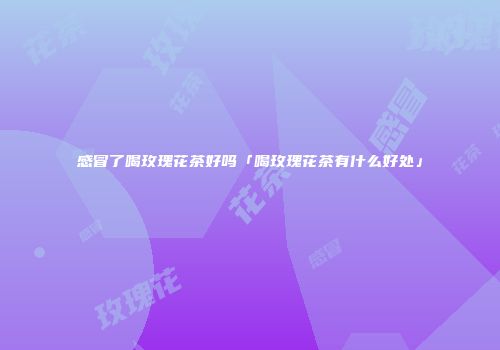 感冒了喝玫瑰花茶好吗「喝玫瑰花茶有什么好处」