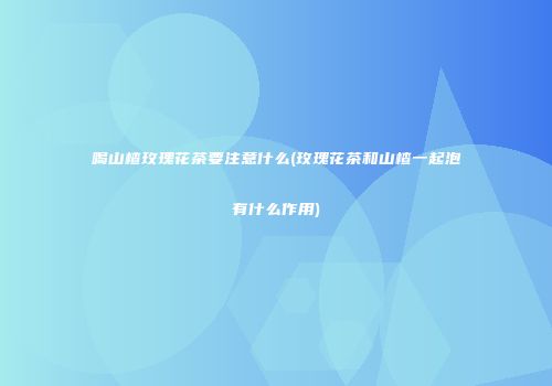 喝山楂玫瑰花茶要注意什么(玫瑰花茶和山楂一起泡有什么作用)