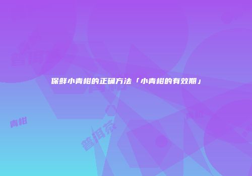 保鲜小青柑的正确方法「小青柑的有效期」