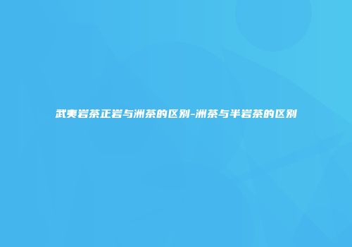 武夷岩茶正岩与洲茶的区别-洲茶与半岩茶的区别