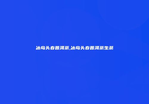 冰岛头春普洱茶,冰岛头春普洱茶生茶