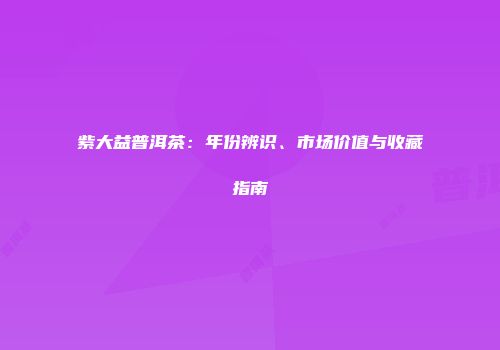 紫大益普洱茶：年份辨识、市场价值与收藏指南