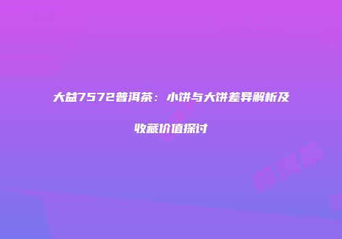 大益7572普洱茶：小饼与大饼差异解析及收藏价值探讨