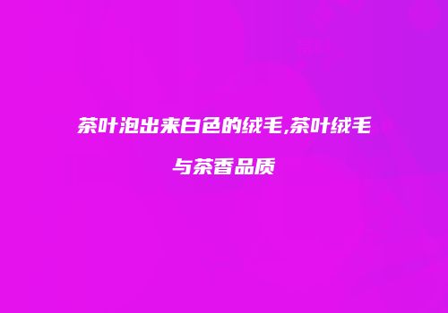 茶叶泡出来白色的绒毛,茶叶绒毛与茶香品质