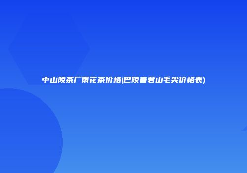 中山陵茶厂雨花茶价格(巴陵春君山毛尖价格表)