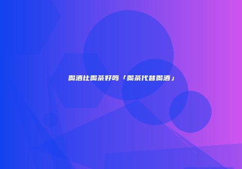 喝酒比喝茶好吗「喝茶代替喝酒」