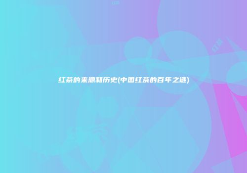 红茶的来源和历史(中国红茶的百年之谜)