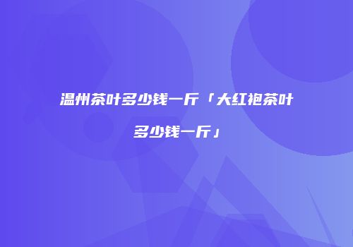 温州茶叶多少钱一斤「大红袍茶叶多少钱一斤」