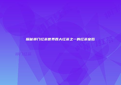 探秘祁门红茶世界四大红茶之一的红茶皇后