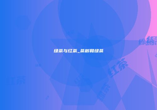 绿茶与红茶_茶树和绿茶