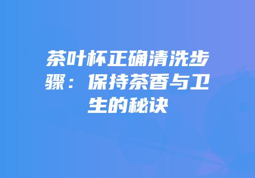茶叶杯正确清洗步骤：保持茶香与卫生的秘诀