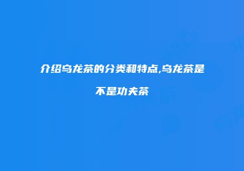介绍乌龙茶的分类和特点,乌龙茶是不是功夫茶