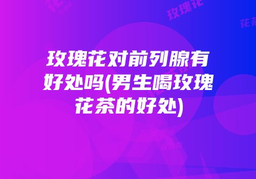 玫瑰花对前列腺有好处吗(男生喝玫瑰花茶的好处)