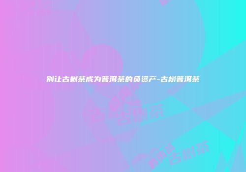 别让古树茶成为普洱茶的负资产-古树普洱茶
