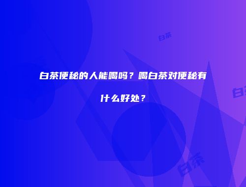 白茶便秘的人能喝吗？喝白茶对便秘有什么好处？