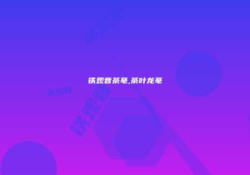 铁观音茶毫,茶叶龙毫