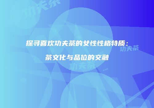 探寻喜欢功夫茶的女性性格特质：茶文化与品位的交融
