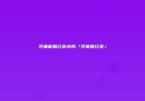 牙痛能喝红茶水吗「牙疼喝红茶」