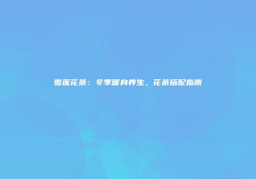 雪莲花茶：冬季暖身养生，花茶搭配指南