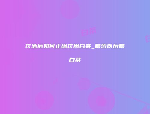 饮酒后如何正确饮用白茶_喝酒以后喝白茶