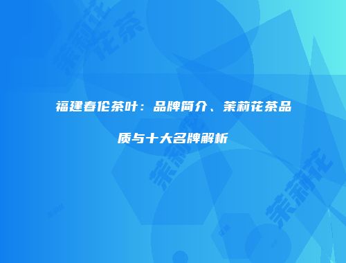 福建春伦茶叶：品牌简介、茉莉花茶品质与十大名牌解析