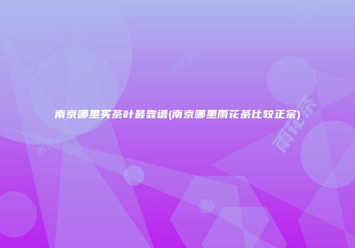 南京哪里买茶叶最靠谱(南京哪里雨花茶比较正宗)