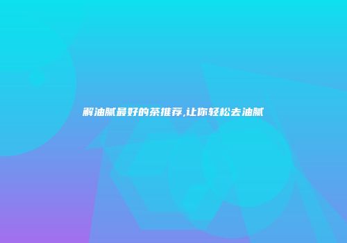 解油腻最好的茶推荐,让你轻松去油腻