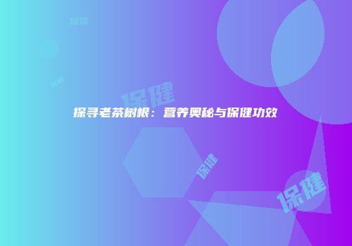 探寻老茶树根：营养奥秘与保健功效