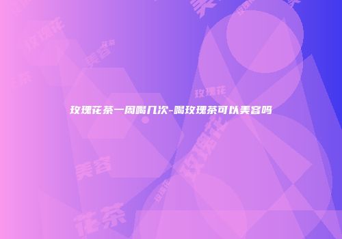 玫瑰花茶一周喝几次-喝玫瑰茶可以美容吗