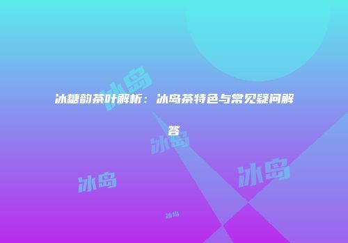 冰糖韵茶叶解析：冰岛茶特色与常见疑问解答