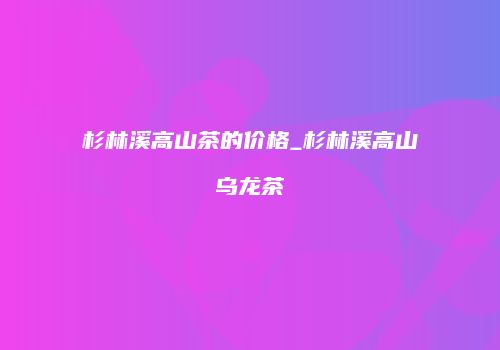 杉林溪高山茶的价格_杉林溪高山乌龙茶