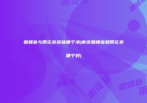 碧螺春与雨花茶茶味哪个浓(南京碧螺春和雨花茶哪个好)