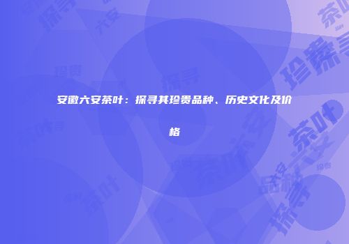 安徽六安茶叶：探寻其珍贵品种、历史文化及价格
