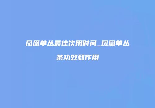 凤凰单丛最佳饮用时间_凤凰单丛茶功效和作用