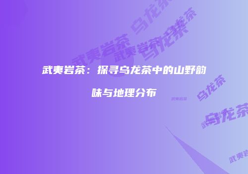 武夷岩茶：探寻乌龙茶中的山野韵味与地理分布