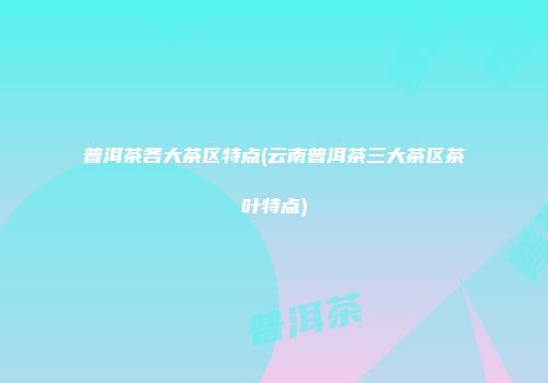 普洱茶各大茶区特点(云南普洱茶三大茶区茶叶特点)