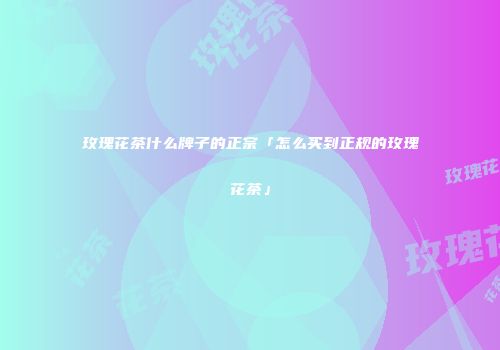 玫瑰花茶什么牌子的正宗「怎么买到正规的玫瑰花茶」