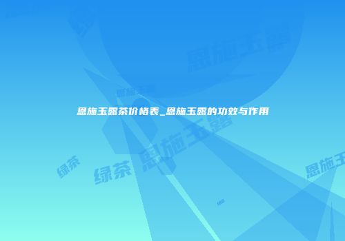 恩施玉露茶价格表_恩施玉露的功效与作用