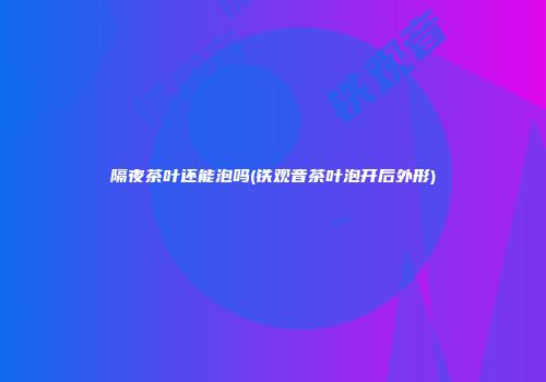 隔夜茶叶还能泡吗(铁观音茶叶泡开后外形)