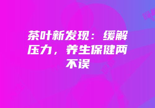茶叶新发现：缓解压力，养生保健两不误
