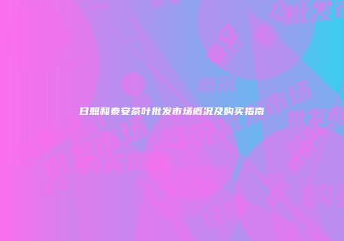 日照和泰安茶叶批发市场概况及购买指南