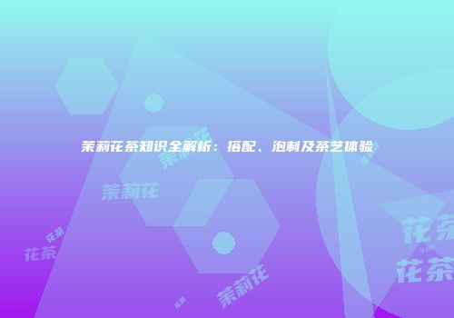 茉莉花茶知识全解析：搭配、泡制及茶艺体验