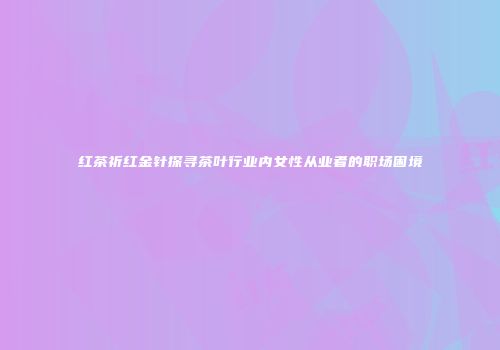 红茶祈红金针探寻茶叶行业内女性从业者的职场困境