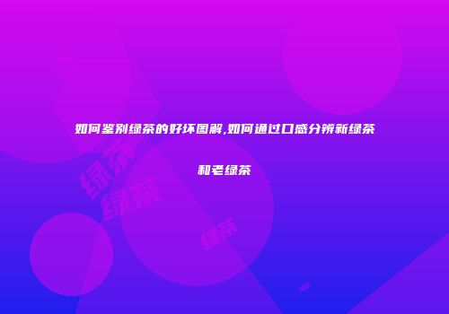 如何鉴别绿茶的好坏图解,如何通过口感分辨新绿茶和老绿茶