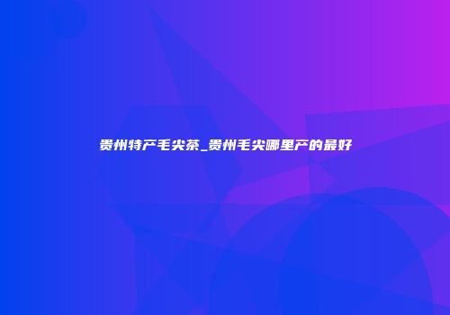 贵州特产毛尖茶_贵州毛尖哪里产的最好